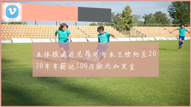 米体报道迈尼昂将与米兰续约至2030年年薪达500万欧元加奖金