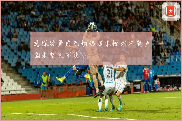 意媒称费内巴切仍追求恰尔汗奥卢国米坚决不卖