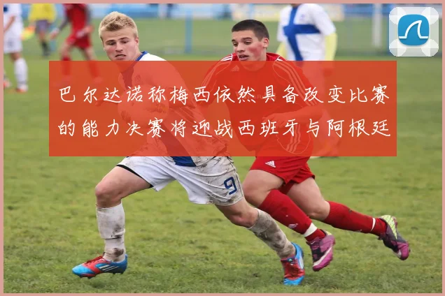 巴尔达诺称梅西依然具备改变比赛的能力决赛将迎战西班牙与阿根廷