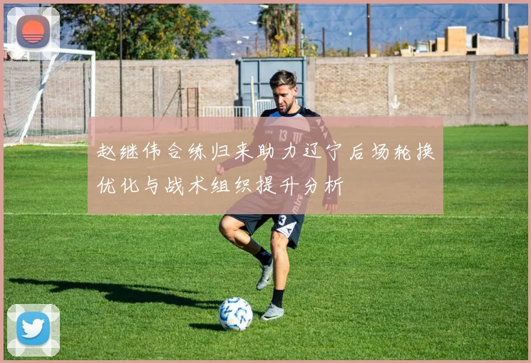 赵继伟合练归来助力辽宁后场轮换优化与战术组织提升分析