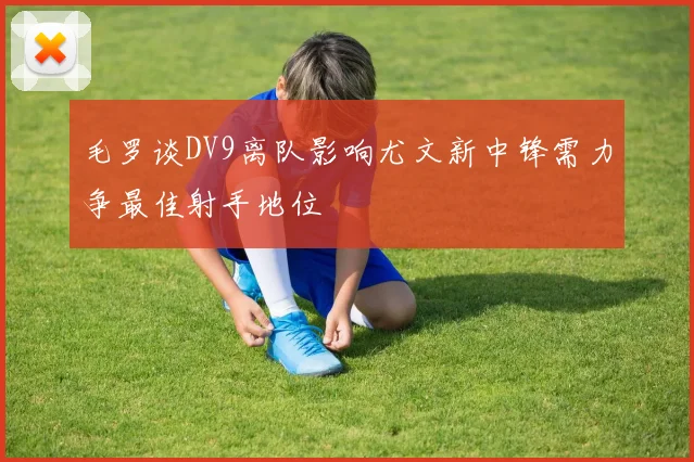 毛罗谈DV9离队影响尤文新中锋需力争最佳射手地位
