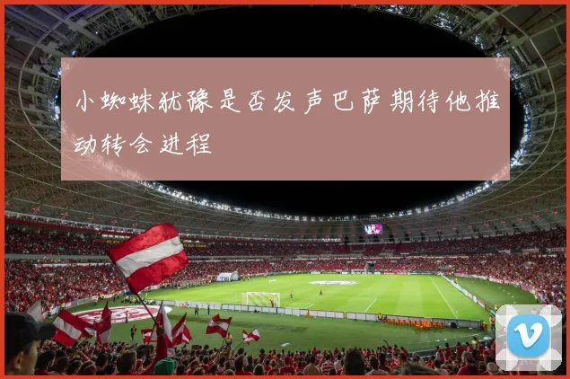 小蜘蛛犹豫是否发声巴萨期待他推动转会进程