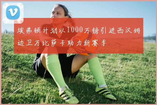 埃弗顿计划以1000万镑引进西汉姆边卫万比萨卡助力新赛季
