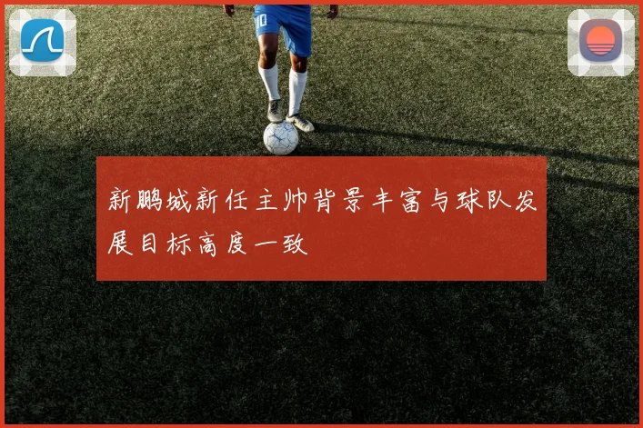 新鹏城新任主帅背景丰富与球队发展目标高度一致