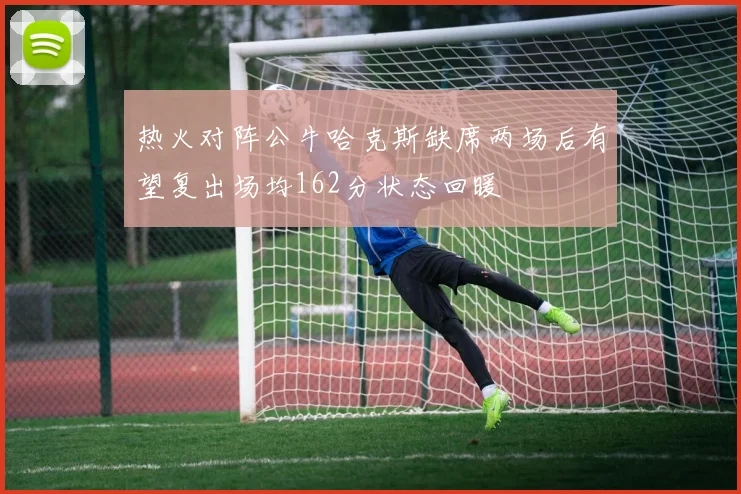 热火对阵公牛哈克斯缺席两场后有望复出场均162分状态回暖