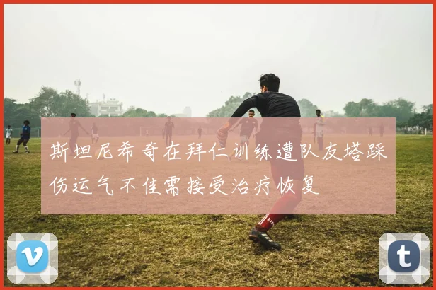 斯坦尼希奇在拜仁训练遭队友塔踩伤运气不佳需接受治疗恢复