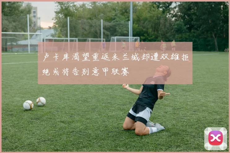 卢卡库渴望重返米兰城却遭双雄拒绝或将告别意甲联赛