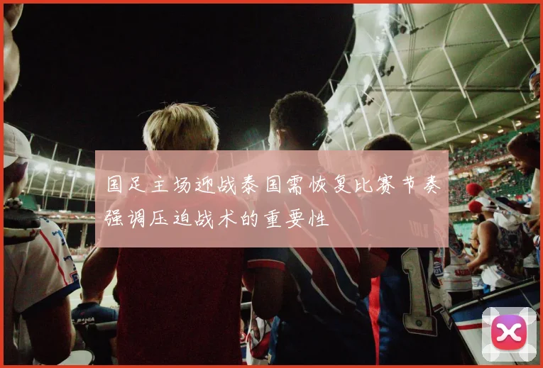 国足主场迎战泰国需恢复比赛节奏强调压迫战术的重要性