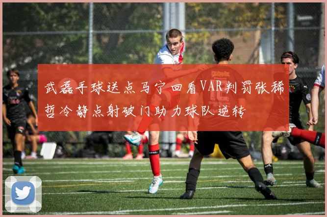 武磊手球送点马宁回看VAR判罚张稀哲冷静点射破门助力球队逆转