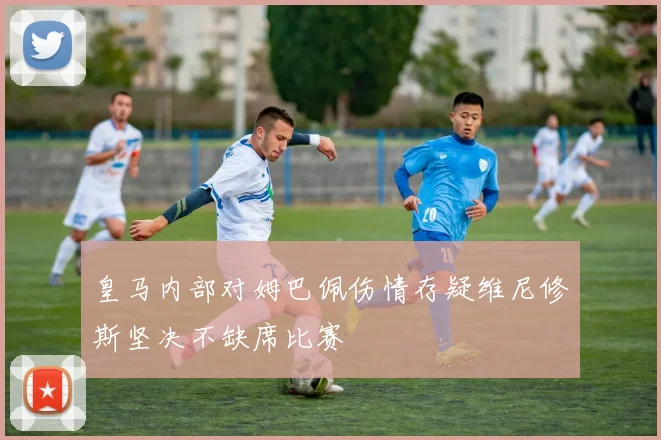 皇马内部对姆巴佩伤情存疑维尼修斯坚决不缺席比赛