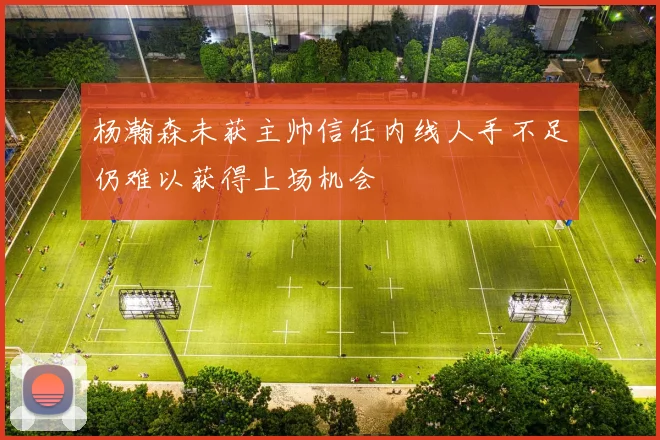 杨瀚森未获主帅信任内线人手不足仍难以获得上场机会