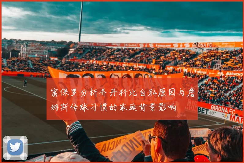 富保罗分析乔丹科比自私原因与詹姆斯传球习惯的家庭背景影响