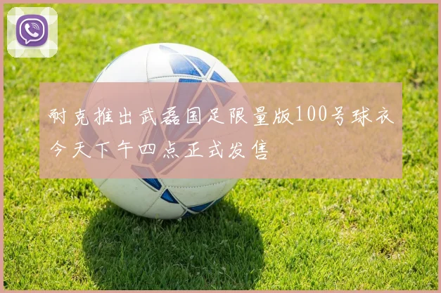 耐克推出武磊国足限量版100号球衣今天下午四点正式发售