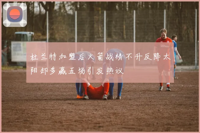 杜兰特加盟后火箭战绩不升反降太阳却多赢五场引发热议