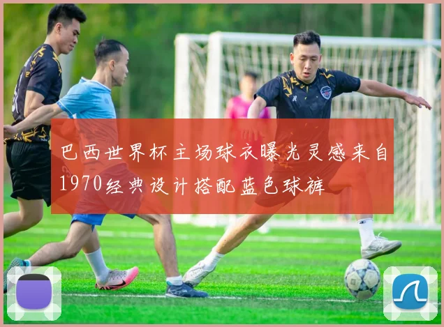巴西世界杯主场球衣曝光灵感来自1970经典设计搭配蓝色球裤