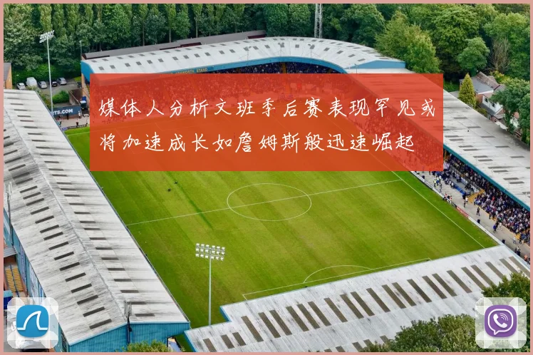 媒体人分析文班季后赛表现罕见或将加速成长如詹姆斯般迅速崛起