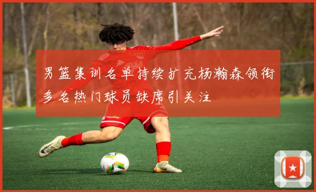 男篮集训名单持续扩充杨瀚森领衔多名热门球员缺席引关注