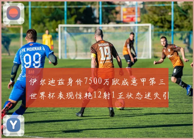 伊尔迪兹身价7500万欧成意甲第三世界杯表现惊艳12射1正状态迷失引发关注