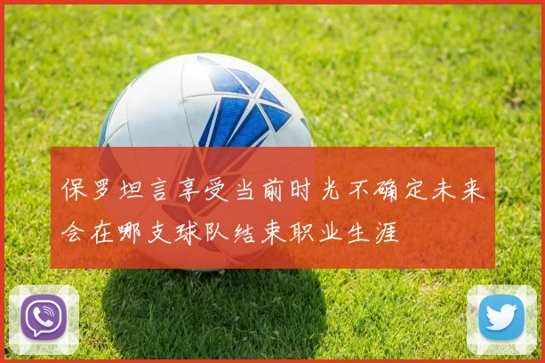 保罗坦言享受当前时光不确定未来会在哪支球队结束职业生涯