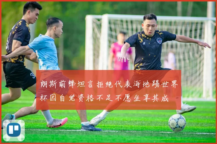 朗斯前锋坦言拒绝代表海地踢世界杯因自觉资格不足不愿坐享其成