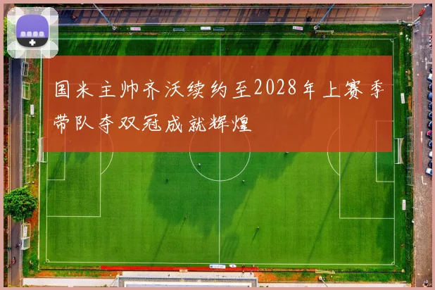 国米主帅齐沃续约至2028年上赛季带队夺双冠成就辉煌