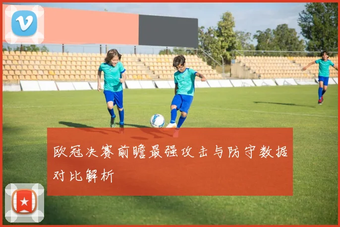 欧冠决赛前瞻最强攻击与防守数据对比解析