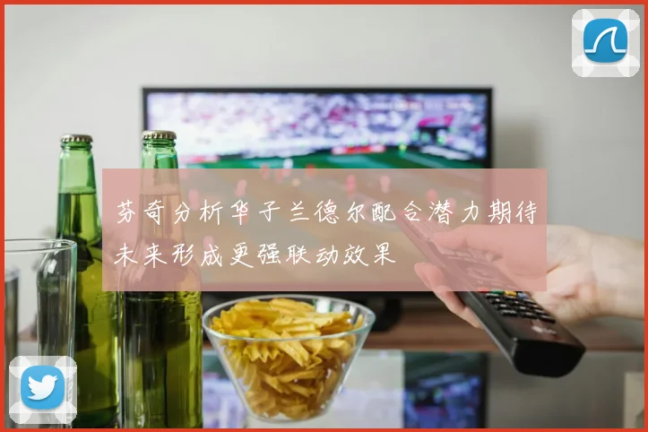 芬奇分析华子兰德尔配合潜力期待未来形成更强联动效果