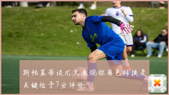 斯帕莱蒂谈尤文表现称角色转换是关键给予7分评价